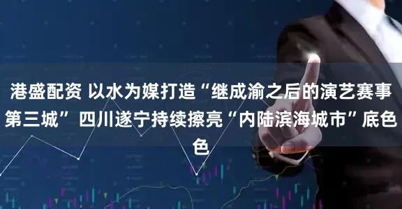 港盛配资 以水为媒打造“继成渝之后的演艺赛事第三城” 四川遂宁持续擦亮“内陆滨海城市”底色