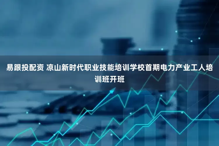 易跟投配资 凉山新时代职业技能培训学校首期电力产业工人培训班开班