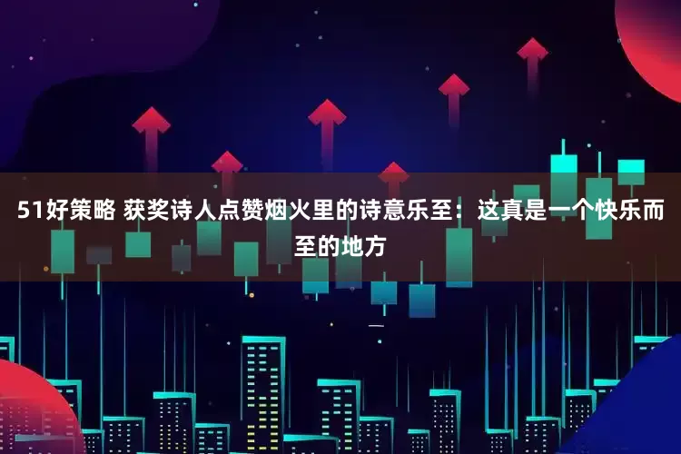 51好策略 获奖诗人点赞烟火里的诗意乐至：这真是一个快乐而至的地方