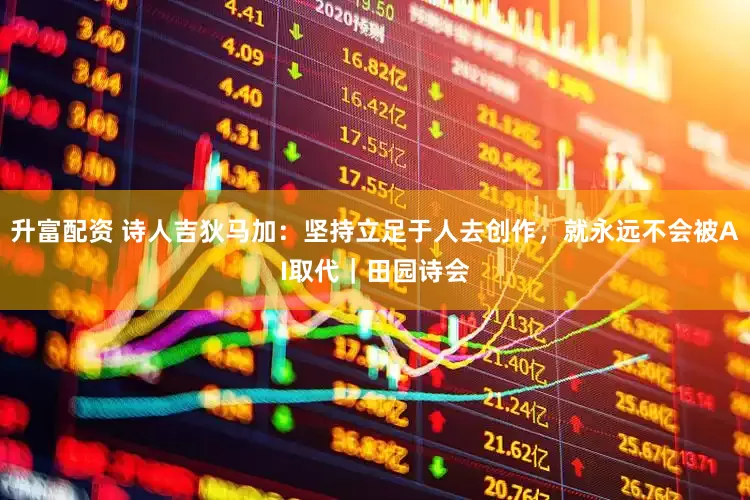 升富配资 诗人吉狄马加：坚持立足于人去创作，就永远不会被AI取代｜田园诗会