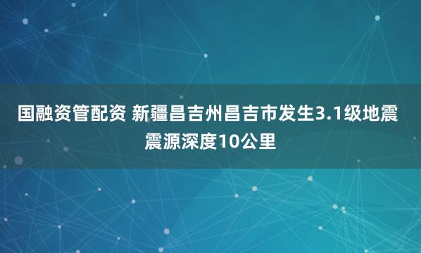 国融资管配资 新疆昌吉州昌吉市发生3.1级地震 震源深度10公里