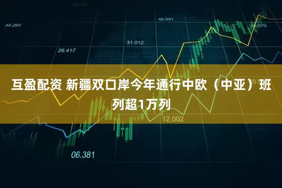 互盈配资 新疆双口岸今年通行中欧（中亚）班列超1万列