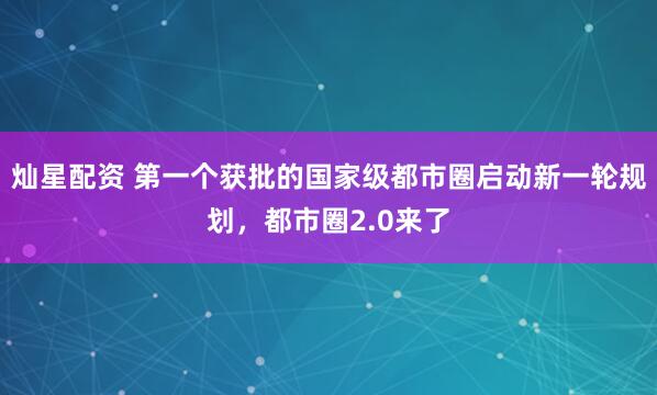 灿星配资 第一个获批的国家级都市圈启动新一轮规划，都市圈2.0来了