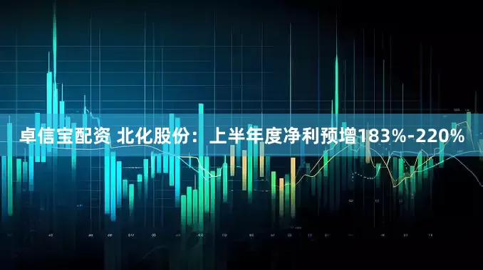 卓信宝配资 北化股份：上半年度净利预增183%-220%
