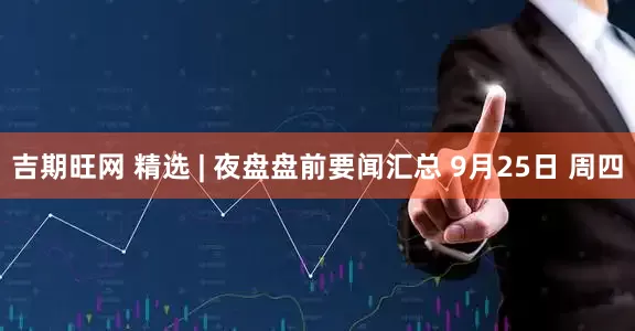 吉期旺网 精选 | 夜盘盘前要闻汇总 9月25日 周四