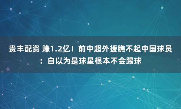 贵丰配资 赚1.2亿！前中超外援瞧不起中国球员：自以为是球星根本不会踢球
