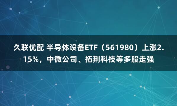 久联优配 半导体设备ETF（561980）上涨2.15%，中微公司、拓荆科技等多股走强