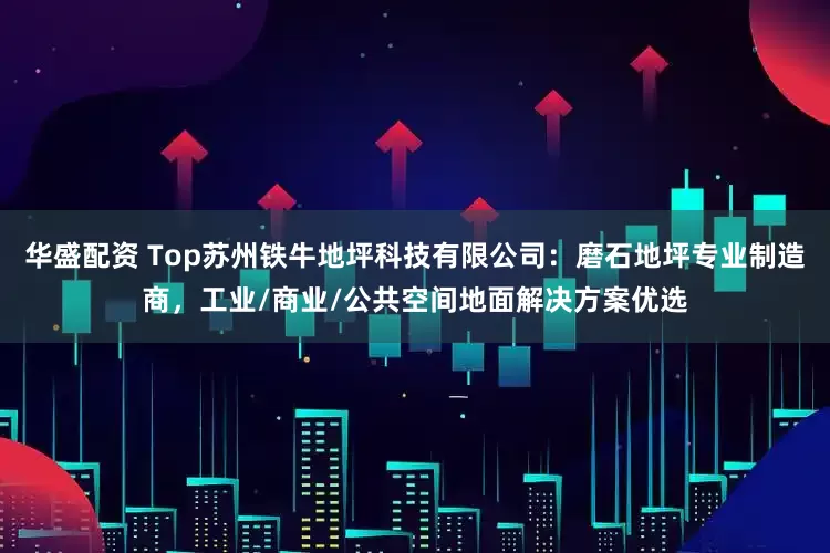 华盛配资 Top苏州铁牛地坪科技有限公司：磨石地坪专业制造商，工业/商业/公共空间地面解决方案优选