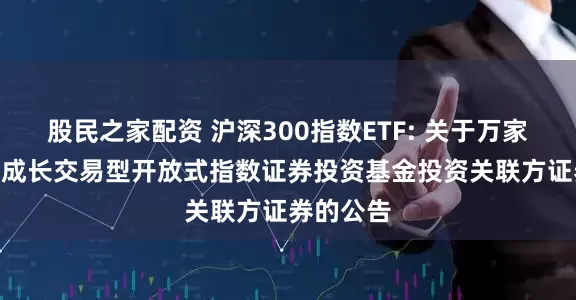 股民之家配资 沪深300指数ETF: 关于万家沪深300成长交易型开放式指数证券投资基金投资关联方证券的公告