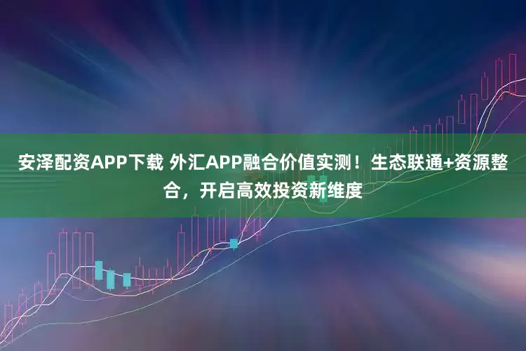 安泽配资APP下载 外汇APP融合价值实测！生态联通+资源整合，开启高效投资新维度