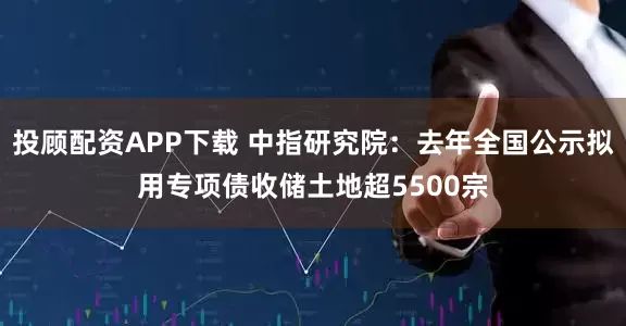 投顾配资APP下载 中指研究院：去年全国公示拟用专项债收储土地超5500宗