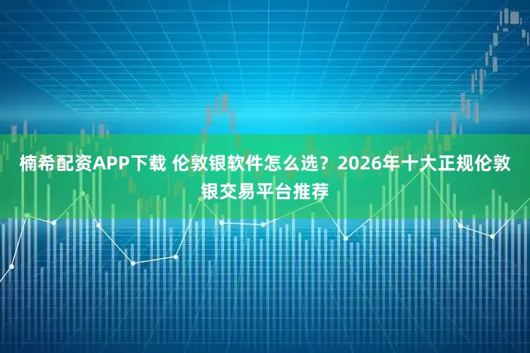 楠希配资APP下载 伦敦银软件怎么选？2026年十大正规伦敦银交易平台推荐